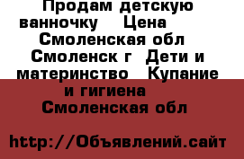 Продам детскую ванночку  › Цена ­ 200 - Смоленская обл., Смоленск г. Дети и материнство » Купание и гигиена   . Смоленская обл.